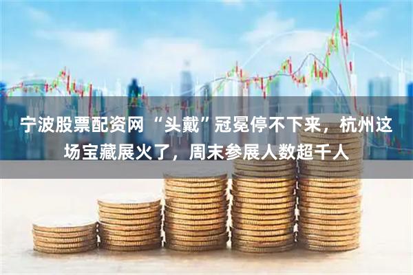 宁波股票配资网 “头戴”冠冕停不下来，杭州这场宝藏展火了，周末参展人数超千人
