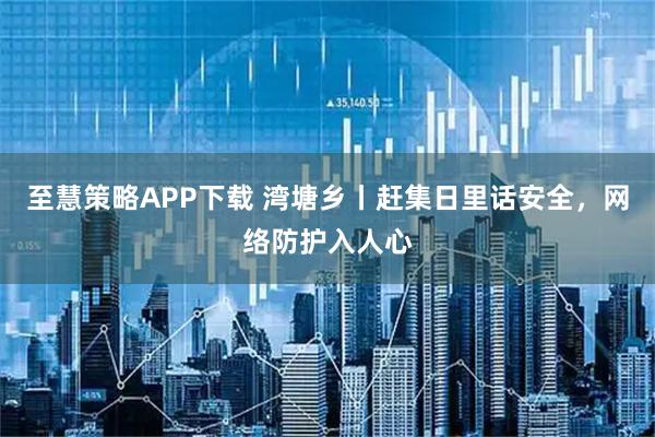 至慧策略APP下载 湾塘乡丨赶集日里话安全，网络防护入人心