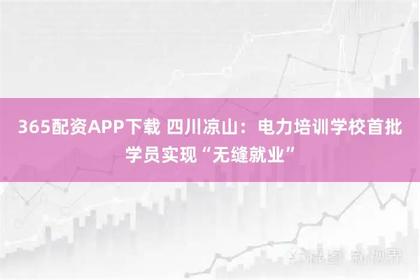 365配资APP下载 四川凉山：电力培训学校首批学员实现“无缝就业”