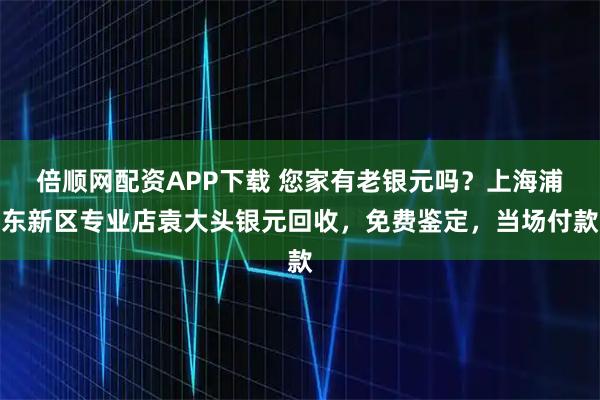 倍顺网配资APP下载 您家有老银元吗？上海浦东新区专业店袁大头银元回收，免费鉴定，当场付款