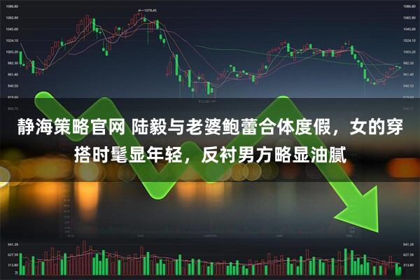 静海策略官网 陆毅与老婆鲍蕾合体度假，女的穿搭时髦显年轻，反衬男方略显油腻