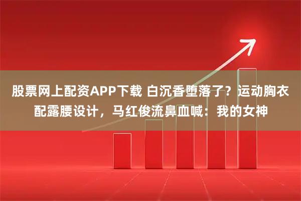 股票网上配资APP下载 白沉香堕落了？运动胸衣配露腰设计，马红俊流鼻血喊：我的女神
