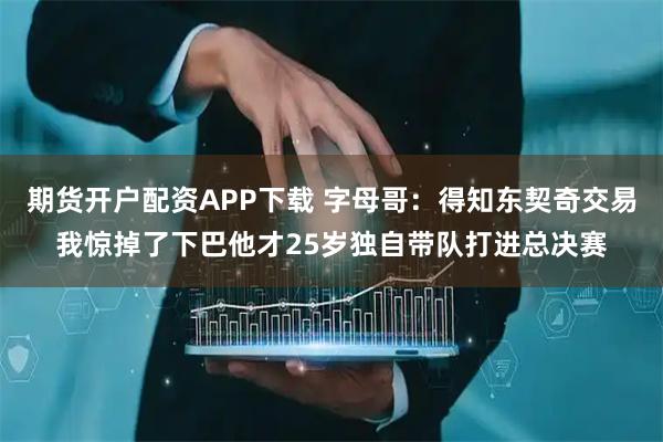 期货开户配资APP下载 字母哥：得知东契奇交易我惊掉了下巴他才25岁独自带队打进总决赛