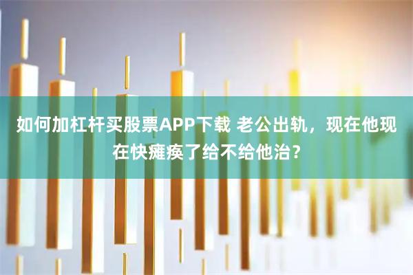 如何加杠杆买股票APP下载 老公出轨，现在他现在快瘫痪了给不给他治？