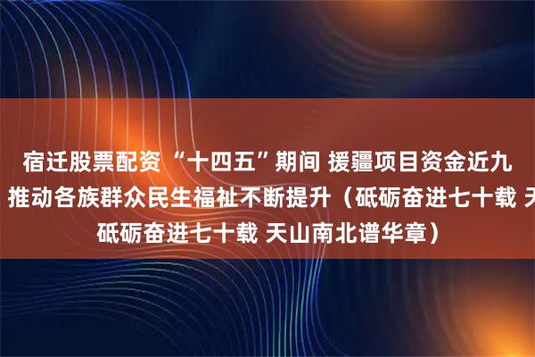 宿迁股票配资 “十四五”期间 援疆项目资金近九成投向民生领域 推动各族群众民生福祉不断提升（砥砺奋进七十载 天山南北谱华章）