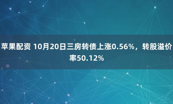 苹果配资 10月20日三房转债上涨0.56%，转股溢价率50.12%
