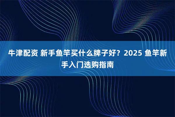 牛津配资 新手鱼竿买什么牌子好？2025 鱼竿新手入门选购指南