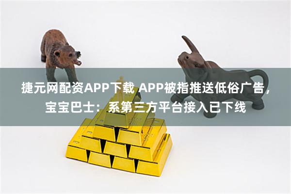 捷元网配资APP下载 APP被指推送低俗广告，宝宝巴士：系第三方平台接入已下线