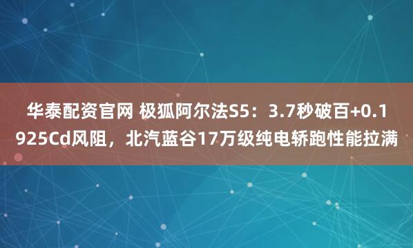华泰配资官网 极狐阿尔法S5：3.7秒破百+0.1925Cd风阻，北汽蓝谷17万级纯电轿跑性能拉满