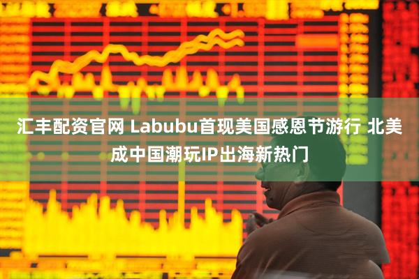 汇丰配资官网 Labubu首现美国感恩节游行 北美成中国潮玩IP出海新热门