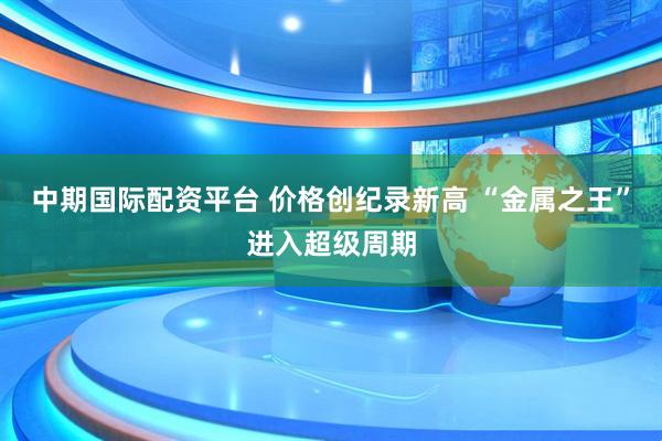 中期国际配资平台 价格创纪录新高 “金属之王”进入超级周期