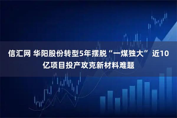 信汇网 华阳股份转型5年摆脱“一煤独大” 近10亿项目投产攻克新材料难题