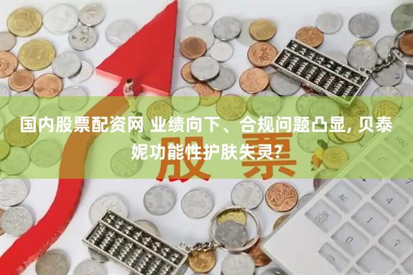 国内股票配资网 业绩向下、合规问题凸显, 贝泰妮功能性护肤失灵?