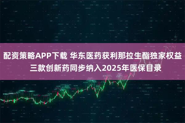 配资策略APP下载 华东医药获利那拉生酯独家权益   三款创新药同步纳入2025年医保目录