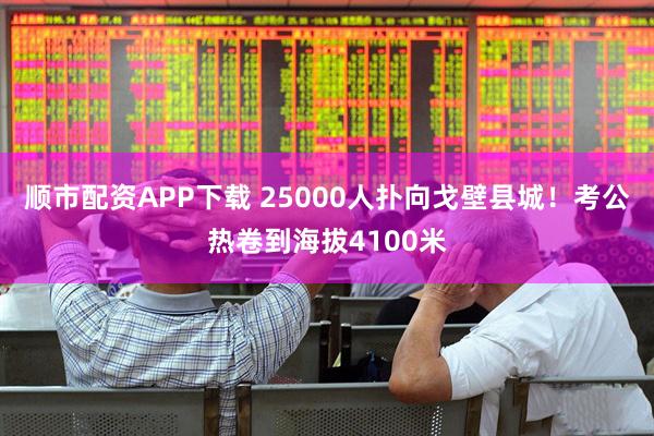 顺市配资APP下载 25000人扑向戈壁县城！考公热卷到海拔4100米