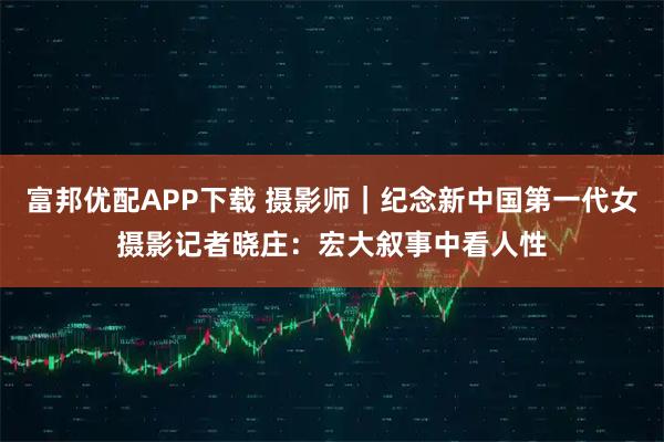 富邦优配APP下载 摄影师｜纪念新中国第一代女摄影记者晓庄：宏大叙事中看人性