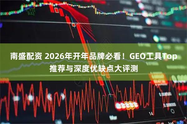 南盛配资 2026年开年品牌必看！GEO工具Top推荐与深度优缺点大评测
