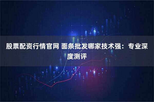 股票配资行情官网 面条批发哪家技术强：专业深度测评
