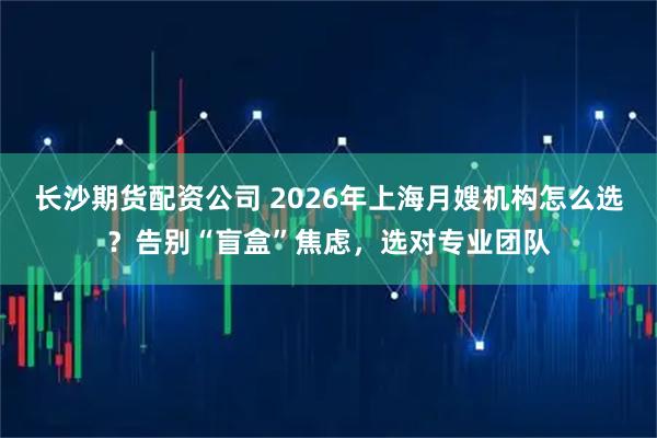 长沙期货配资公司 2026年上海月嫂机构怎么选？告别“盲盒”焦虑，选对专业团队