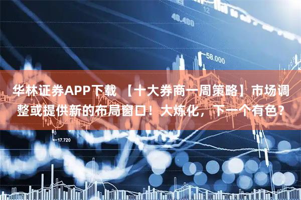 华林证券APP下载 【十大券商一周策略】市场调整或提供新的布局窗口！大炼化，下一个有色？