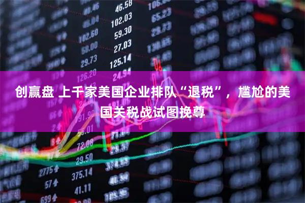 创赢盘 上千家美国企业排队“退税”，尴尬的美国关税战试图挽尊