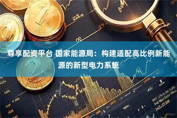尊享配资平台 国家能源局：构建适配高比例新能源的新型电力系统