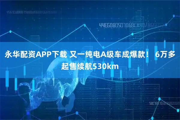 永华配资APP下载 又一纯电A级车成爆款！ 6万多起售续航530km