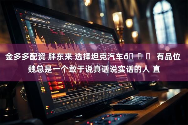 金多多配资 胖东来 选择坦克汽车🚙 有品位 魏总是一个敢于说真话说实话的人 直