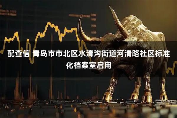 配查信 青岛市市北区水清沟街道河清路社区标准化档案室启用