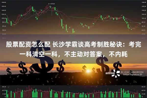 股票配资怎么配 长沙学霸谈高考制胜秘诀：考完一科清空一科，不主动对答案，不内耗