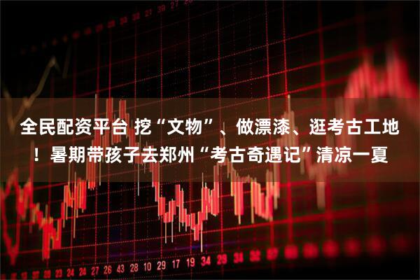 全民配资平台 挖“文物”、做漂漆、逛考古工地！暑期带孩子去郑州“考古奇遇记”清凉一夏
